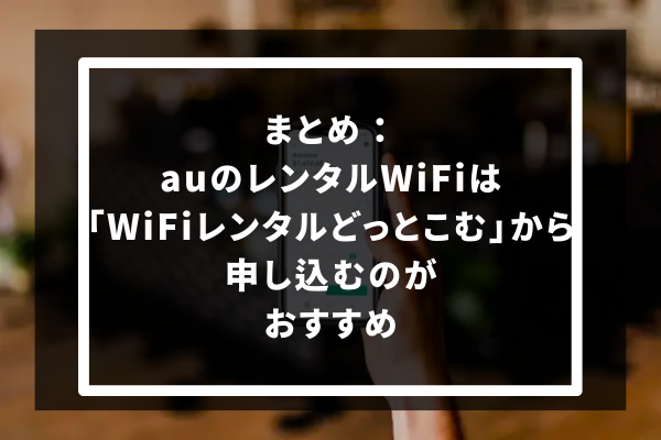 まとめ：auのレンタルWiFiは「WiFiレンタルどっとこむ」から申し込むのがおすすめ